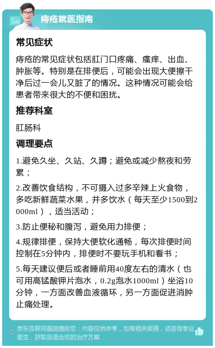 痔疮就医指南 常见症状 痔疮的常见症状包括肛门口疼痛、瘙痒、出血、肿胀等。特别是在排便后，可能会出现大便擦干净后过一会儿又脏了的情况。这种情况可能会给患者带来很大的不便和困扰。 推荐科室 肛肠科 调理要点 1.避免久坐、久站、久蹲；避免或减少熬夜和劳累； 2.改善饮食结构，不可摄入过多辛辣上火食物，多吃新鲜蔬菜水果，并多饮水（每天至少1500到2000ml），适当活动； 3.防止便秘和腹泻，避免用力排便； 4.规律排便，保持大便软化通畅，每次排便时间控制在5分钟内，排便时不要玩手机和看书； 5.每天建议便后或者睡前用40度左右的清水（也可用高锰酸钾片泡水，0.2g泡水1000ml）坐浴10分钟，一方面改善血液循环，另一方面促进消肿止痛处理。