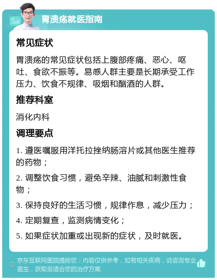 胃溃疡就医指南 常见症状 胃溃疡的常见症状包括上腹部疼痛、恶心、呕吐、食欲不振等。易感人群主要是长期承受工作压力、饮食不规律、吸烟和酗酒的人群。 推荐科室 消化内科 调理要点 1. 遵医嘱服用洋托拉挫纳肠溶片或其他医生推荐的药物； 2. 调整饮食习惯，避免辛辣、油腻和刺激性食物； 3. 保持良好的生活习惯，规律作息，减少压力； 4. 定期复查，监测病情变化； 5. 如果症状加重或出现新的症状，及时就医。