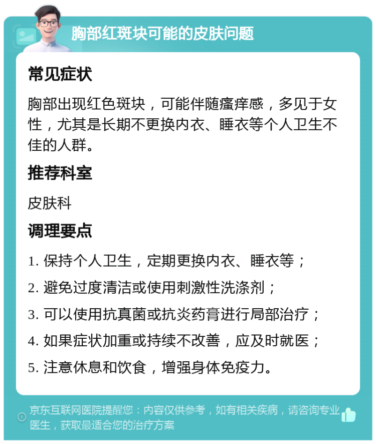 胸部红斑块可能的皮肤问题 常见症状 胸部出现红色斑块，可能伴随瘙痒感，多见于女性，尤其是长期不更换内衣、睡衣等个人卫生不佳的人群。 推荐科室 皮肤科 调理要点 1. 保持个人卫生，定期更换内衣、睡衣等； 2. 避免过度清洁或使用刺激性洗涤剂； 3. 可以使用抗真菌或抗炎药膏进行局部治疗； 4. 如果症状加重或持续不改善，应及时就医； 5. 注意休息和饮食，增强身体免疫力。