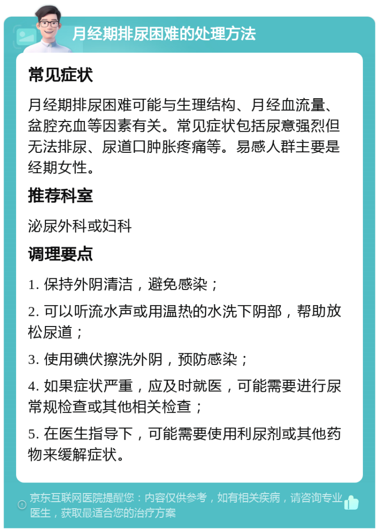 月经期排尿困难的处理方法 常见症状 月经期排尿困难可能与生理结构、月经血流量、盆腔充血等因素有关。常见症状包括尿意强烈但无法排尿、尿道口肿胀疼痛等。易感人群主要是经期女性。 推荐科室 泌尿外科或妇科 调理要点 1. 保持外阴清洁，避免感染； 2. 可以听流水声或用温热的水洗下阴部，帮助放松尿道； 3. 使用碘伏擦洗外阴，预防感染； 4. 如果症状严重，应及时就医，可能需要进行尿常规检查或其他相关检查； 5. 在医生指导下，可能需要使用利尿剂或其他药物来缓解症状。