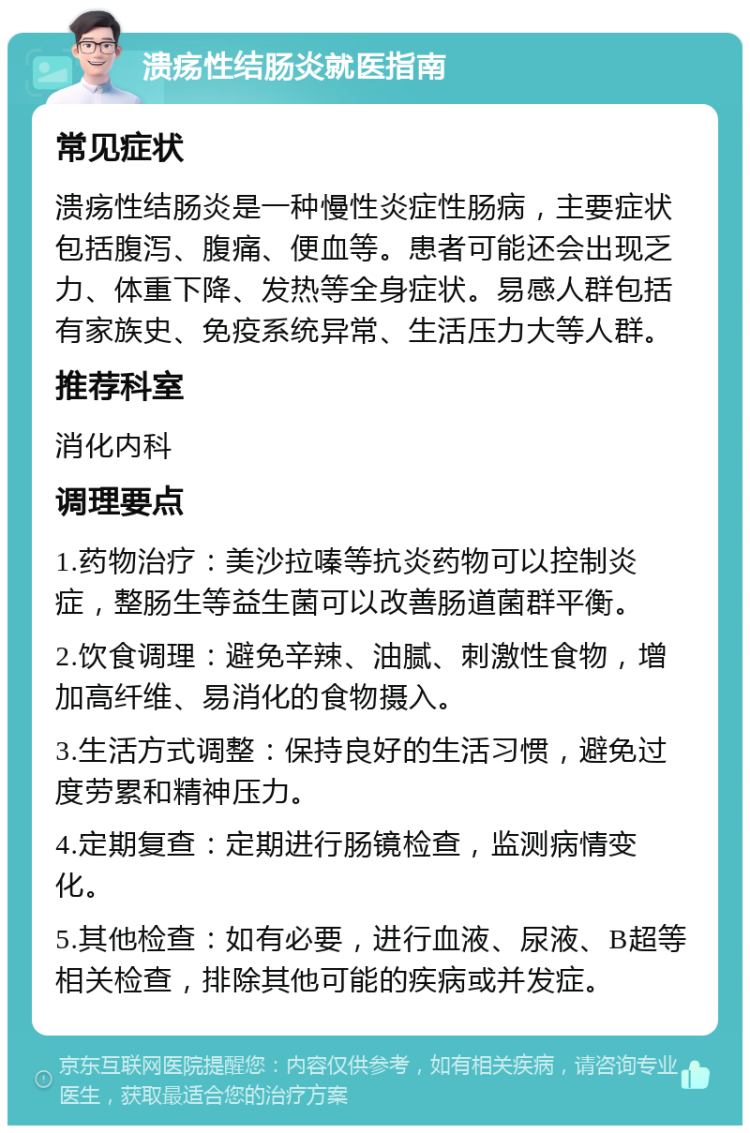 溃疡性结肠炎就医指南 常见症状 溃疡性结肠炎是一种慢性炎症性肠病，主要症状包括腹泻、腹痛、便血等。患者可能还会出现乏力、体重下降、发热等全身症状。易感人群包括有家族史、免疫系统异常、生活压力大等人群。 推荐科室 消化内科 调理要点 1.药物治疗：美沙拉嗪等抗炎药物可以控制炎症，整肠生等益生菌可以改善肠道菌群平衡。 2.饮食调理：避免辛辣、油腻、刺激性食物，增加高纤维、易消化的食物摄入。 3.生活方式调整：保持良好的生活习惯，避免过度劳累和精神压力。 4.定期复查：定期进行肠镜检查，监测病情变化。 5.其他检查：如有必要，进行血液、尿液、B超等相关检查，排除其他可能的疾病或并发症。