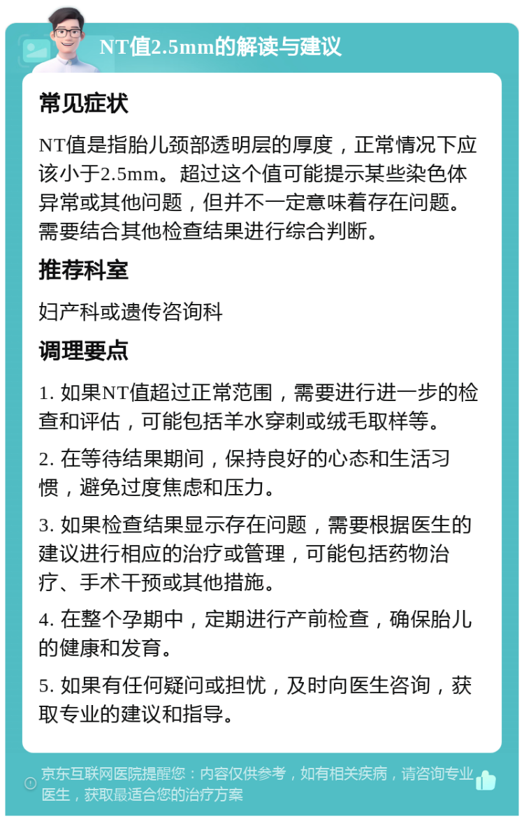 NT值2.5mm的解读与建议 常见症状 NT值是指胎儿颈部透明层的厚度，正常情况下应该小于2.5mm。超过这个值可能提示某些染色体异常或其他问题，但并不一定意味着存在问题。需要结合其他检查结果进行综合判断。 推荐科室 妇产科或遗传咨询科 调理要点 1. 如果NT值超过正常范围，需要进行进一步的检查和评估，可能包括羊水穿刺或绒毛取样等。 2. 在等待结果期间，保持良好的心态和生活习惯，避免过度焦虑和压力。 3. 如果检查结果显示存在问题，需要根据医生的建议进行相应的治疗或管理，可能包括药物治疗、手术干预或其他措施。 4. 在整个孕期中，定期进行产前检查，确保胎儿的健康和发育。 5. 如果有任何疑问或担忧，及时向医生咨询，获取专业的建议和指导。