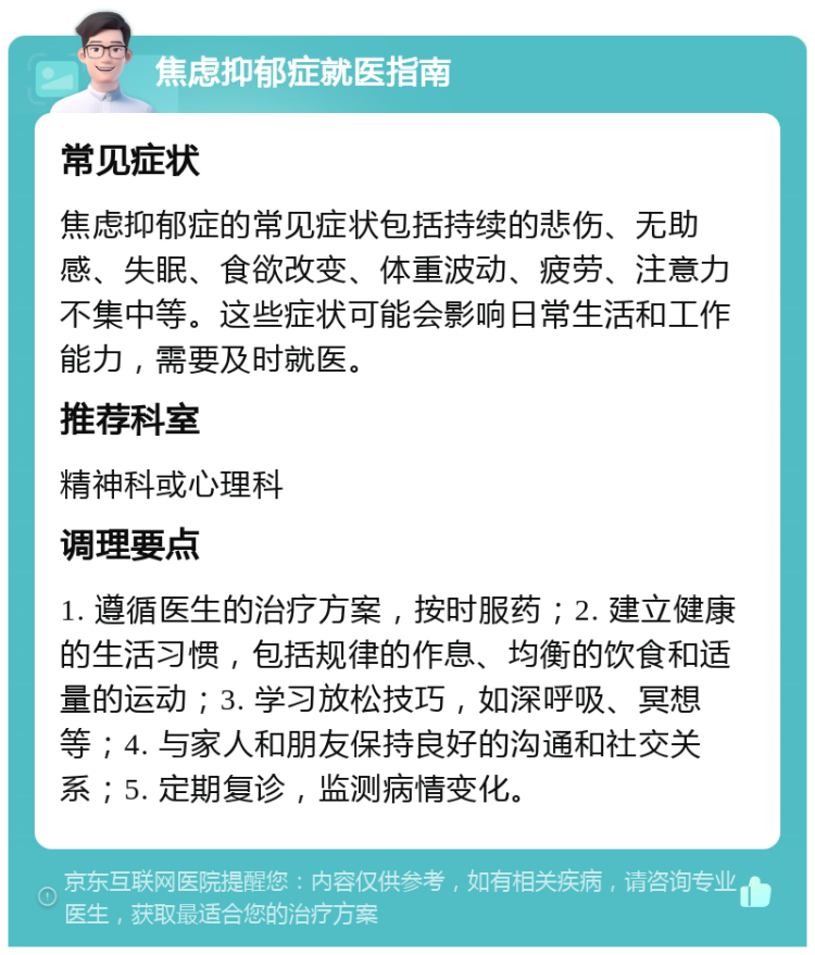 焦虑抑郁症就医指南 常见症状 焦虑抑郁症的常见症状包括持续的悲伤、无助感、失眠、食欲改变、体重波动、疲劳、注意力不集中等。这些症状可能会影响日常生活和工作能力，需要及时就医。 推荐科室 精神科或心理科 调理要点 1. 遵循医生的治疗方案，按时服药；2. 建立健康的生活习惯，包括规律的作息、均衡的饮食和适量的运动；3. 学习放松技巧，如深呼吸、冥想等；4. 与家人和朋友保持良好的沟通和社交关系；5. 定期复诊，监测病情变化。