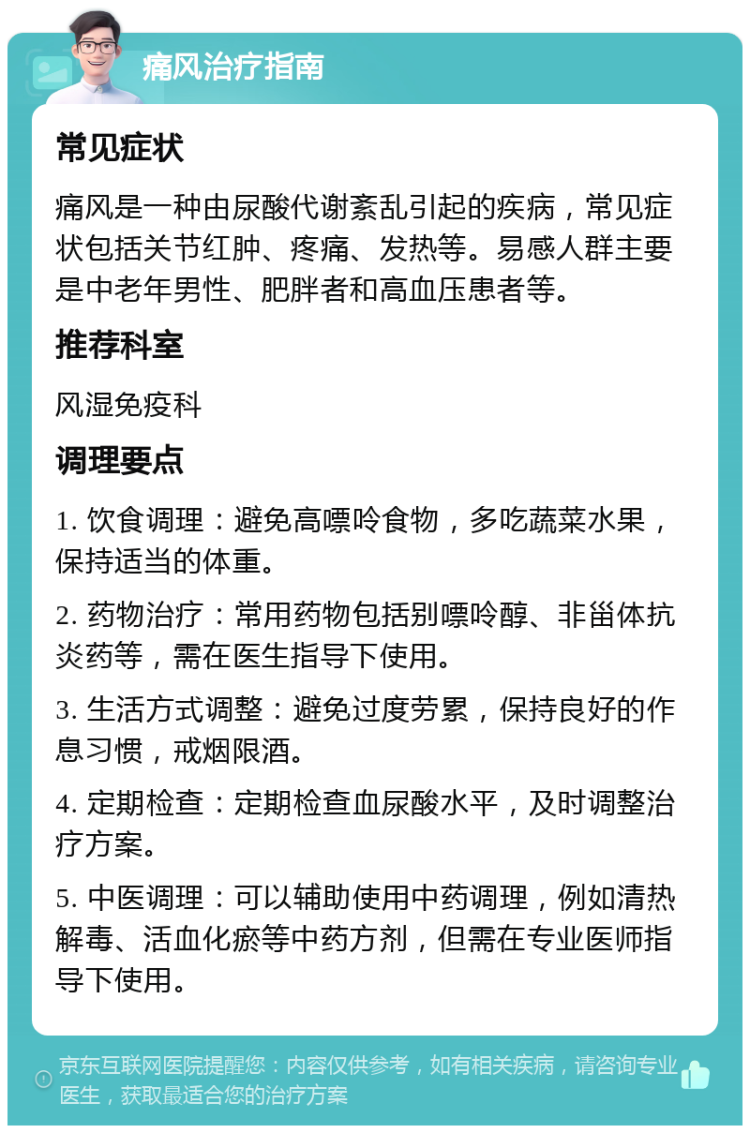 痛风治疗指南 常见症状 痛风是一种由尿酸代谢紊乱引起的疾病，常见症状包括关节红肿、疼痛、发热等。易感人群主要是中老年男性、肥胖者和高血压患者等。 推荐科室 风湿免疫科 调理要点 1. 饮食调理：避免高嘌呤食物，多吃蔬菜水果，保持适当的体重。 2. 药物治疗：常用药物包括别嘌呤醇、非甾体抗炎药等，需在医生指导下使用。 3. 生活方式调整：避免过度劳累，保持良好的作息习惯，戒烟限酒。 4. 定期检查：定期检查血尿酸水平，及时调整治疗方案。 5. 中医调理：可以辅助使用中药调理，例如清热解毒、活血化瘀等中药方剂，但需在专业医师指导下使用。