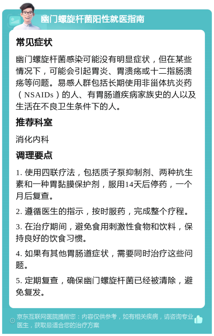 幽门螺旋杆菌阳性就医指南 常见症状 幽门螺旋杆菌感染可能没有明显症状，但在某些情况下，可能会引起胃炎、胃溃疡或十二指肠溃疡等问题。易感人群包括长期使用非甾体抗炎药（NSAIDs）的人、有胃肠道疾病家族史的人以及生活在不良卫生条件下的人。 推荐科室 消化内科 调理要点 1. 使用四联疗法，包括质子泵抑制剂、两种抗生素和一种胃黏膜保护剂，服用14天后停药，一个月后复查。 2. 遵循医生的指示，按时服药，完成整个疗程。 3. 在治疗期间，避免食用刺激性食物和饮料，保持良好的饮食习惯。 4. 如果有其他胃肠道症状，需要同时治疗这些问题。 5. 定期复查，确保幽门螺旋杆菌已经被清除，避免复发。