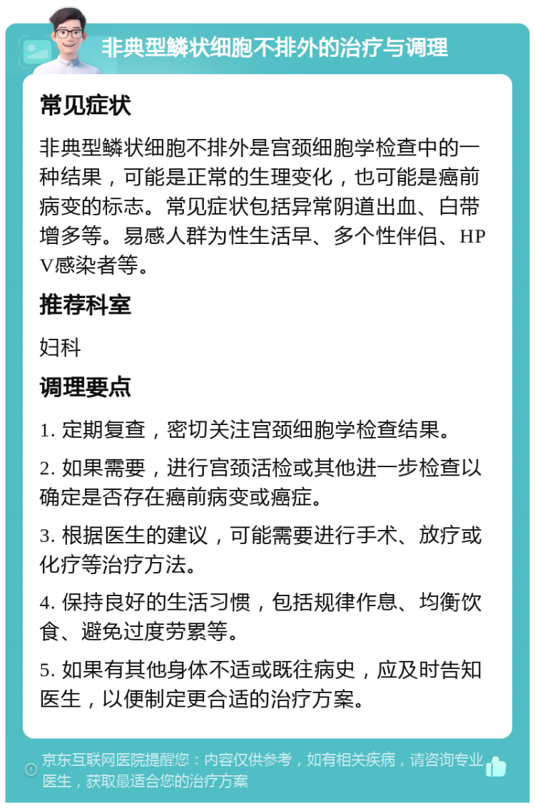 非典型鳞状细胞不排外的治疗与调理 常见症状 非典型鳞状细胞不排外是宫颈细胞学检查中的一种结果，可能是正常的生理变化，也可能是癌前病变的标志。常见症状包括异常阴道出血、白带增多等。易感人群为性生活早、多个性伴侣、HPV感染者等。 推荐科室 妇科 调理要点 1. 定期复查，密切关注宫颈细胞学检查结果。 2. 如果需要，进行宫颈活检或其他进一步检查以确定是否存在癌前病变或癌症。 3. 根据医生的建议，可能需要进行手术、放疗或化疗等治疗方法。 4. 保持良好的生活习惯，包括规律作息、均衡饮食、避免过度劳累等。 5. 如果有其他身体不适或既往病史，应及时告知医生，以便制定更合适的治疗方案。