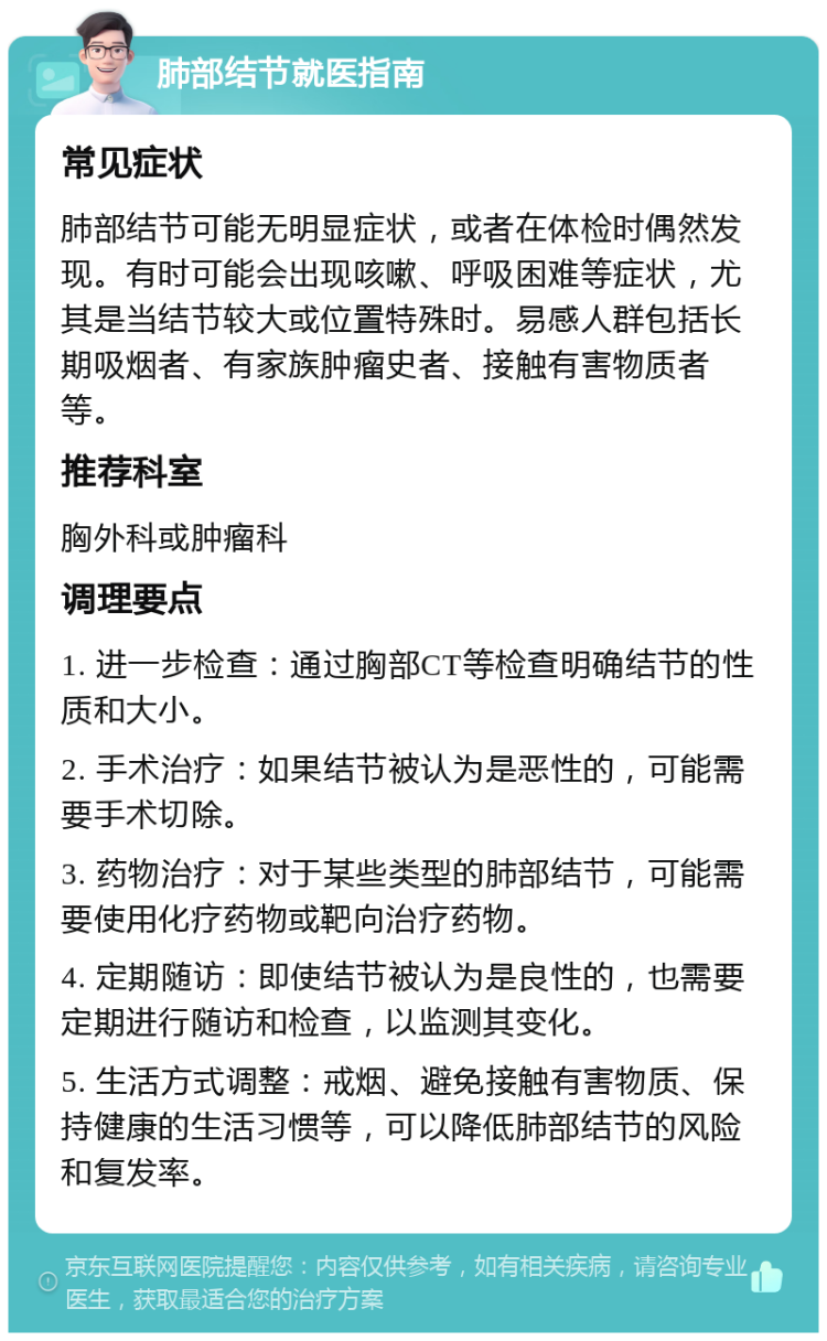 肺部结节就医指南 常见症状 肺部结节可能无明显症状，或者在体检时偶然发现。有时可能会出现咳嗽、呼吸困难等症状，尤其是当结节较大或位置特殊时。易感人群包括长期吸烟者、有家族肿瘤史者、接触有害物质者等。 推荐科室 胸外科或肿瘤科 调理要点 1. 进一步检查：通过胸部CT等检查明确结节的性质和大小。 2. 手术治疗：如果结节被认为是恶性的，可能需要手术切除。 3. 药物治疗：对于某些类型的肺部结节，可能需要使用化疗药物或靶向治疗药物。 4. 定期随访：即使结节被认为是良性的，也需要定期进行随访和检查，以监测其变化。 5. 生活方式调整：戒烟、避免接触有害物质、保持健康的生活习惯等，可以降低肺部结节的风险和复发率。