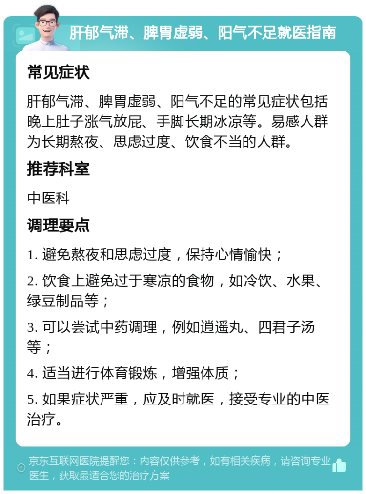 肝郁气滞、脾胃虚弱、阳气不足就医指南 常见症状 肝郁气滞、脾胃虚弱、阳气不足的常见症状包括晚上肚子涨气放屁、手脚长期冰凉等。易感人群为长期熬夜、思虑过度、饮食不当的人群。 推荐科室 中医科 调理要点 1. 避免熬夜和思虑过度，保持心情愉快； 2. 饮食上避免过于寒凉的食物，如冷饮、水果、绿豆制品等； 3. 可以尝试中药调理，例如逍遥丸、四君子汤等； 4. 适当进行体育锻炼，增强体质； 5. 如果症状严重，应及时就医，接受专业的中医治疗。