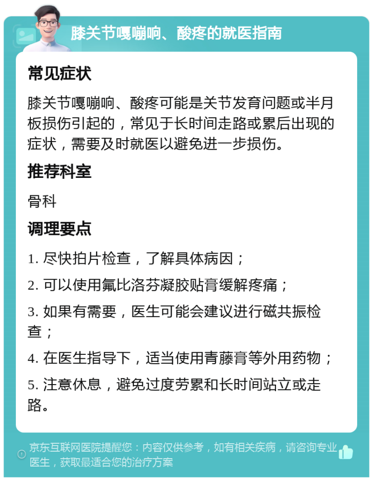 膝关节嘎嘣响、酸疼的就医指南 常见症状 膝关节嘎嘣响、酸疼可能是关节发育问题或半月板损伤引起的，常见于长时间走路或累后出现的症状，需要及时就医以避免进一步损伤。 推荐科室 骨科 调理要点 1. 尽快拍片检查，了解具体病因； 2. 可以使用氟比洛芬凝胶贴膏缓解疼痛； 3. 如果有需要，医生可能会建议进行磁共振检查； 4. 在医生指导下，适当使用青藤膏等外用药物； 5. 注意休息，避免过度劳累和长时间站立或走路。