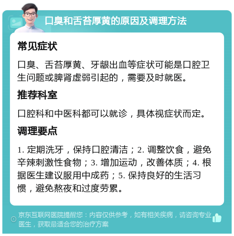 口臭和舌苔厚黄的原因及调理方法 常见症状 口臭、舌苔厚黄、牙龈出血等症状可能是口腔卫生问题或脾肾虚弱引起的，需要及时就医。 推荐科室 口腔科和中医科都可以就诊，具体视症状而定。 调理要点 1. 定期洗牙，保持口腔清洁；2. 调整饮食，避免辛辣刺激性食物；3. 增加运动，改善体质；4. 根据医生建议服用中成药；5. 保持良好的生活习惯，避免熬夜和过度劳累。