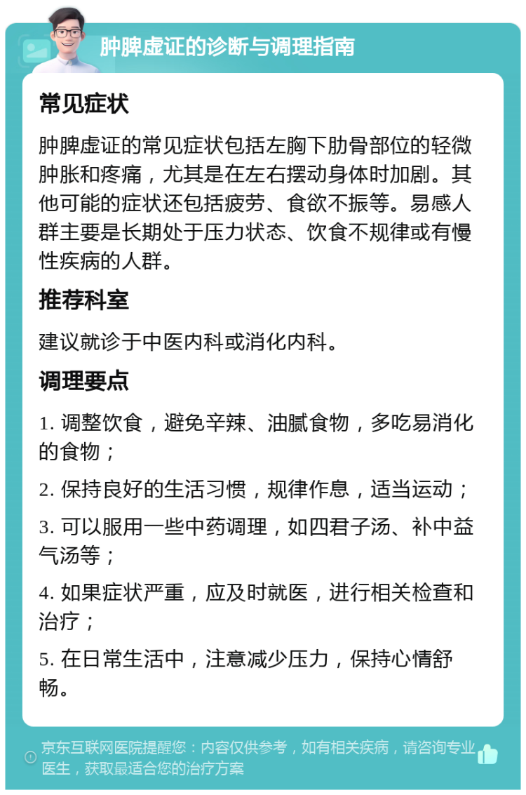 肿脾虚证的诊断与调理指南 常见症状 肿脾虚证的常见症状包括左胸下肋骨部位的轻微肿胀和疼痛，尤其是在左右摆动身体时加剧。其他可能的症状还包括疲劳、食欲不振等。易感人群主要是长期处于压力状态、饮食不规律或有慢性疾病的人群。 推荐科室 建议就诊于中医内科或消化内科。 调理要点 1. 调整饮食，避免辛辣、油腻食物，多吃易消化的食物； 2. 保持良好的生活习惯，规律作息，适当运动； 3. 可以服用一些中药调理，如四君子汤、补中益气汤等； 4. 如果症状严重，应及时就医，进行相关检查和治疗； 5. 在日常生活中，注意减少压力，保持心情舒畅。