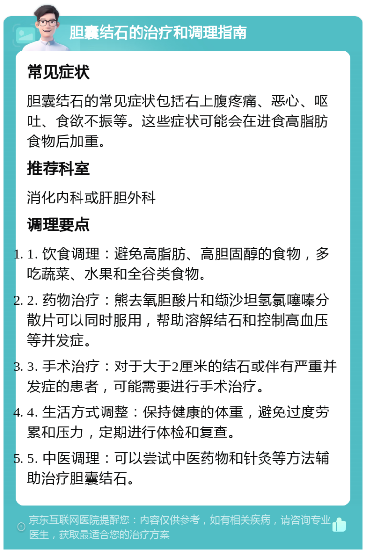 胆囊结石的治疗和调理指南 常见症状 胆囊结石的常见症状包括右上腹疼痛、恶心、呕吐、食欲不振等。这些症状可能会在进食高脂肪食物后加重。 推荐科室 消化内科或肝胆外科 调理要点 1. 饮食调理：避免高脂肪、高胆固醇的食物，多吃蔬菜、水果和全谷类食物。 2. 药物治疗：熊去氧胆酸片和缬沙坦氢氯噻嗪分散片可以同时服用，帮助溶解结石和控制高血压等并发症。 3. 手术治疗：对于大于2厘米的结石或伴有严重并发症的患者，可能需要进行手术治疗。 4. 生活方式调整：保持健康的体重，避免过度劳累和压力，定期进行体检和复查。 5. 中医调理：可以尝试中医药物和针灸等方法辅助治疗胆囊结石。