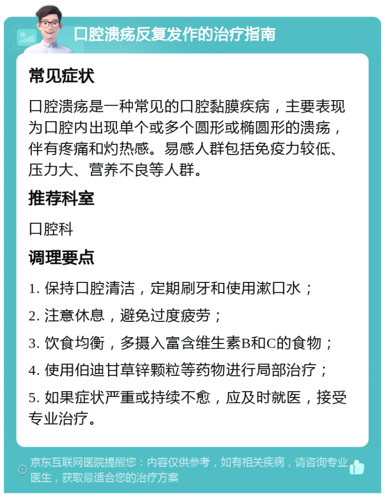 口腔溃疡反复发作的治疗指南 常见症状 口腔溃疡是一种常见的口腔黏膜疾病，主要表现为口腔内出现单个或多个圆形或椭圆形的溃疡，伴有疼痛和灼热感。易感人群包括免疫力较低、压力大、营养不良等人群。 推荐科室 口腔科 调理要点 1. 保持口腔清洁，定期刷牙和使用漱口水； 2. 注意休息，避免过度疲劳； 3. 饮食均衡，多摄入富含维生素B和C的食物； 4. 使用伯迪甘草锌颗粒等药物进行局部治疗； 5. 如果症状严重或持续不愈，应及时就医，接受专业治疗。