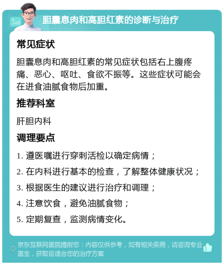 胆囊息肉和高胆红素的诊断与治疗 常见症状 胆囊息肉和高胆红素的常见症状包括右上腹疼痛、恶心、呕吐、食欲不振等。这些症状可能会在进食油腻食物后加重。 推荐科室 肝胆内科 调理要点 1. 遵医嘱进行穿刺活检以确定病情； 2. 在内科进行基本的检查，了解整体健康状况； 3. 根据医生的建议进行治疗和调理； 4. 注意饮食，避免油腻食物； 5. 定期复查，监测病情变化。