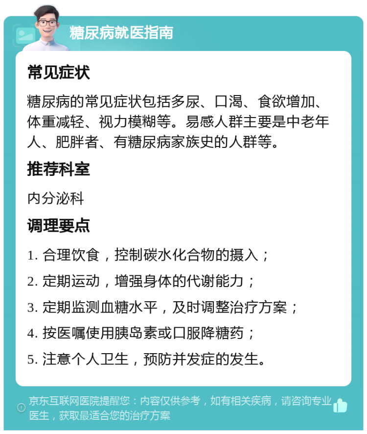 糖尿病就医指南 常见症状 糖尿病的常见症状包括多尿、口渴、食欲增加、体重减轻、视力模糊等。易感人群主要是中老年人、肥胖者、有糖尿病家族史的人群等。 推荐科室 内分泌科 调理要点 1. 合理饮食，控制碳水化合物的摄入； 2. 定期运动，增强身体的代谢能力； 3. 定期监测血糖水平，及时调整治疗方案； 4. 按医嘱使用胰岛素或口服降糖药； 5. 注意个人卫生，预防并发症的发生。