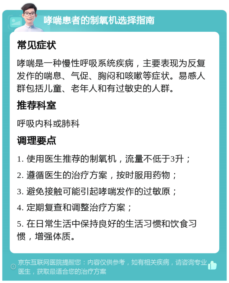 哮喘患者的制氧机选择指南 常见症状 哮喘是一种慢性呼吸系统疾病，主要表现为反复发作的喘息、气促、胸闷和咳嗽等症状。易感人群包括儿童、老年人和有过敏史的人群。 推荐科室 呼吸内科或肺科 调理要点 1. 使用医生推荐的制氧机，流量不低于3升； 2. 遵循医生的治疗方案，按时服用药物； 3. 避免接触可能引起哮喘发作的过敏原； 4. 定期复查和调整治疗方案； 5. 在日常生活中保持良好的生活习惯和饮食习惯，增强体质。