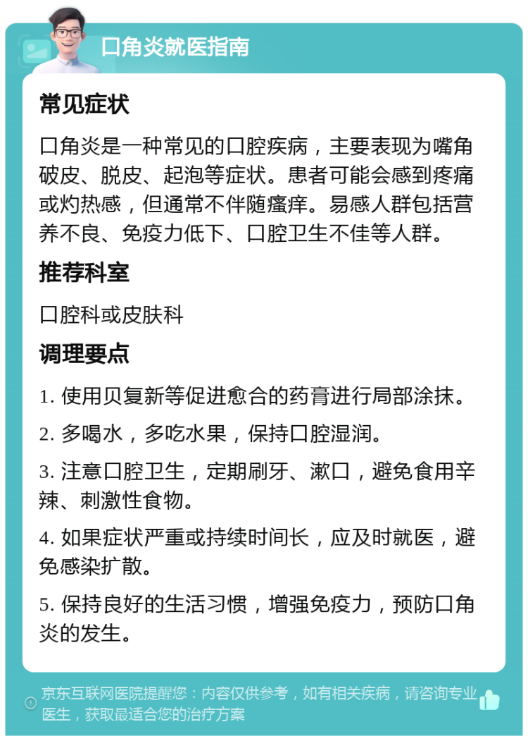 口角炎就医指南 常见症状 口角炎是一种常见的口腔疾病，主要表现为嘴角破皮、脱皮、起泡等症状。患者可能会感到疼痛或灼热感，但通常不伴随瘙痒。易感人群包括营养不良、免疫力低下、口腔卫生不佳等人群。 推荐科室 口腔科或皮肤科 调理要点 1. 使用贝复新等促进愈合的药膏进行局部涂抹。 2. 多喝水，多吃水果，保持口腔湿润。 3. 注意口腔卫生，定期刷牙、漱口，避免食用辛辣、刺激性食物。 4. 如果症状严重或持续时间长，应及时就医，避免感染扩散。 5. 保持良好的生活习惯，增强免疫力，预防口角炎的发生。