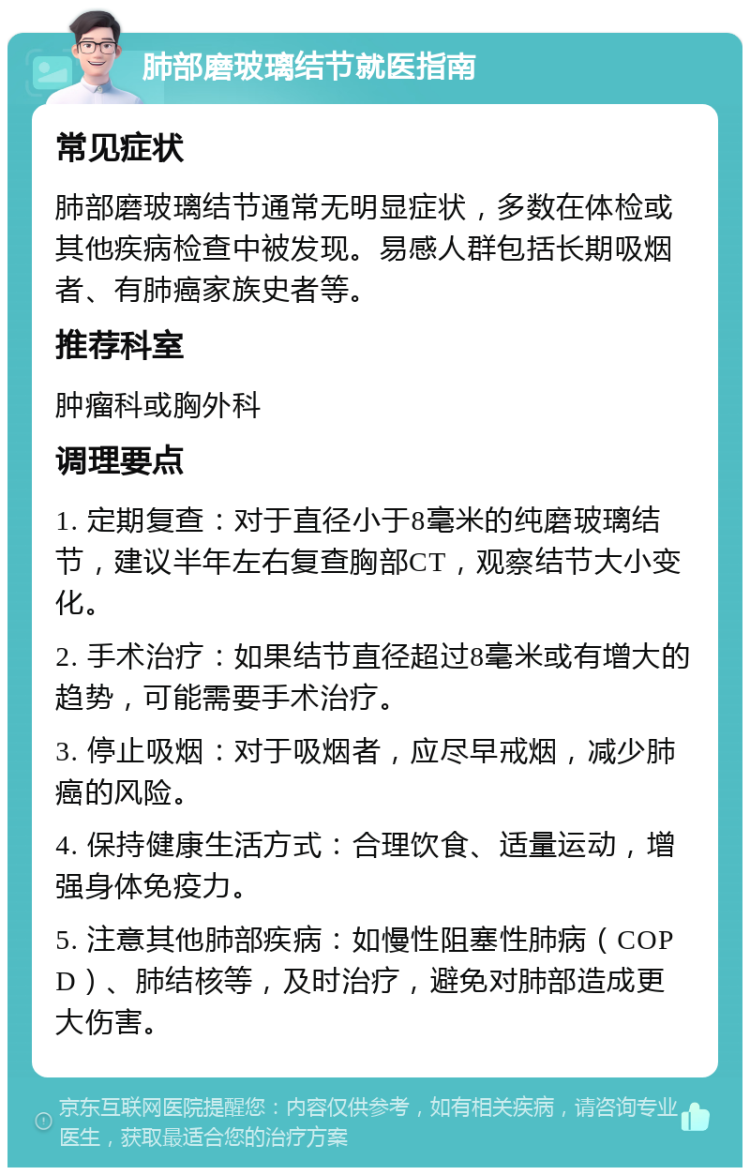 肺部磨玻璃结节就医指南 常见症状 肺部磨玻璃结节通常无明显症状，多数在体检或其他疾病检查中被发现。易感人群包括长期吸烟者、有肺癌家族史者等。 推荐科室 肿瘤科或胸外科 调理要点 1. 定期复查：对于直径小于8毫米的纯磨玻璃结节，建议半年左右复查胸部CT，观察结节大小变化。 2. 手术治疗：如果结节直径超过8毫米或有增大的趋势，可能需要手术治疗。 3. 停止吸烟：对于吸烟者，应尽早戒烟，减少肺癌的风险。 4. 保持健康生活方式：合理饮食、适量运动，增强身体免疫力。 5. 注意其他肺部疾病：如慢性阻塞性肺病（COPD）、肺结核等，及时治疗，避免对肺部造成更大伤害。