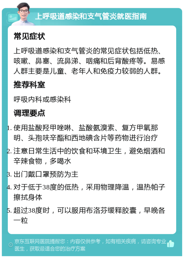 上呼吸道感染和支气管炎就医指南 常见症状 上呼吸道感染和支气管炎的常见症状包括低热、咳嗽、鼻塞、流鼻涕、咽痛和后背酸疼等。易感人群主要是儿童、老年人和免疫力较弱的人群。 推荐科室 呼吸内科或感染科 调理要点 使用盐酸羟甲唑啉、盐酸氨溴索、复方甲氧那明、头孢呋辛酯和西地碘含片等药物进行治疗 注意日常生活中的饮食和环境卫生，避免烟酒和辛辣食物，多喝水 出门戴口罩预防为主 对于低于38度的低热，采用物理降温，温热帕子擦拭身体 超过38度时，可以服用布洛芬缓释胶囊，早晚各一粒