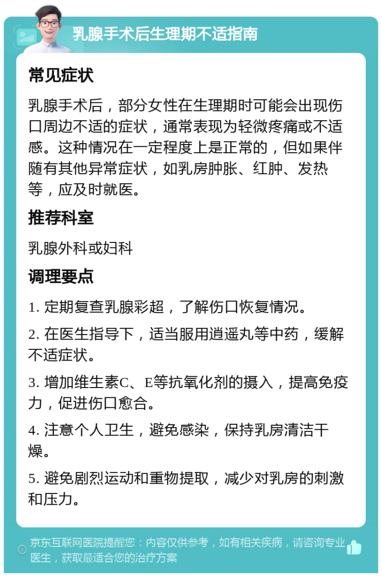 乳腺手术后生理期不适指南 常见症状 乳腺手术后，部分女性在生理期时可能会出现伤口周边不适的症状，通常表现为轻微疼痛或不适感。这种情况在一定程度上是正常的，但如果伴随有其他异常症状，如乳房肿胀、红肿、发热等，应及时就医。 推荐科室 乳腺外科或妇科 调理要点 1. 定期复查乳腺彩超，了解伤口恢复情况。 2. 在医生指导下，适当服用逍遥丸等中药，缓解不适症状。 3. 增加维生素C、E等抗氧化剂的摄入，提高免疫力，促进伤口愈合。 4. 注意个人卫生，避免感染，保持乳房清洁干燥。 5. 避免剧烈运动和重物提取，减少对乳房的刺激和压力。