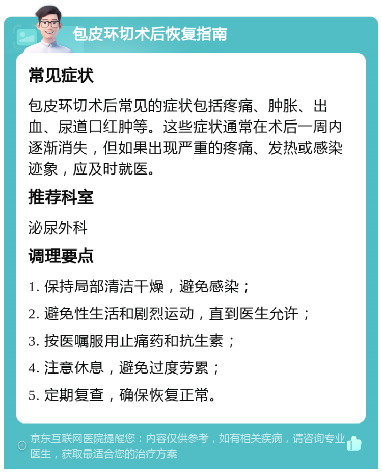 包皮环切术后恢复指南 常见症状 包皮环切术后常见的症状包括疼痛、肿胀、出血、尿道口红肿等。这些症状通常在术后一周内逐渐消失，但如果出现严重的疼痛、发热或感染迹象，应及时就医。 推荐科室 泌尿外科 调理要点 1. 保持局部清洁干燥，避免感染； 2. 避免性生活和剧烈运动，直到医生允许； 3. 按医嘱服用止痛药和抗生素； 4. 注意休息，避免过度劳累； 5. 定期复查，确保恢复正常。