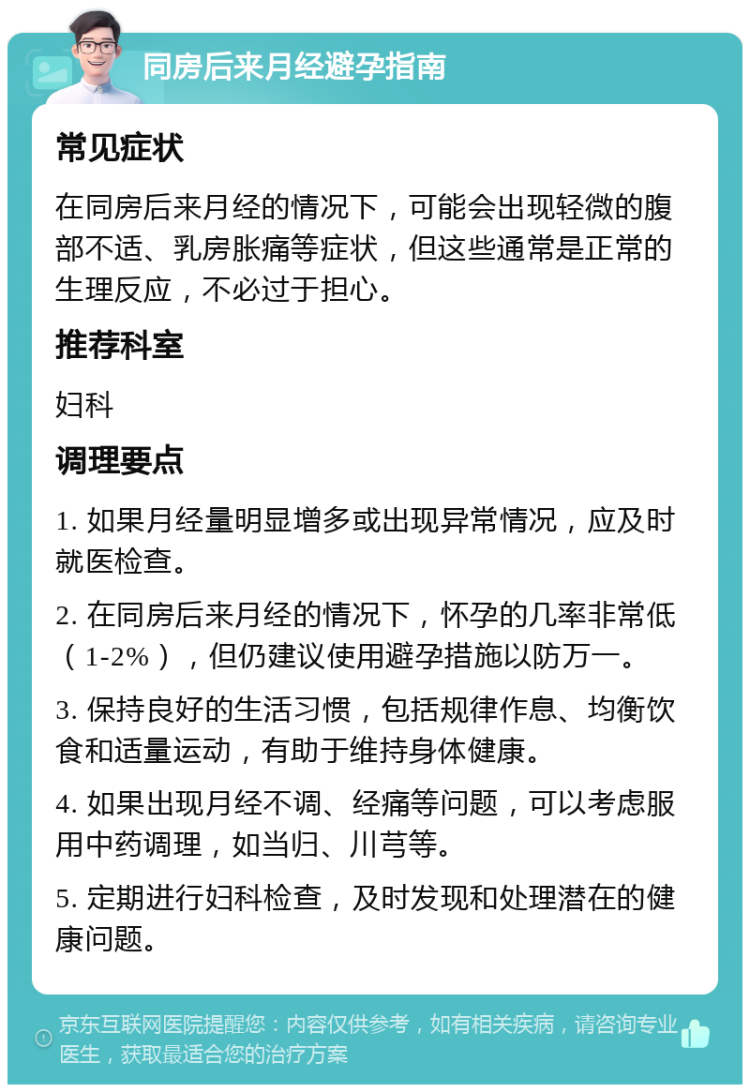 同房后来月经避孕指南 常见症状 在同房后来月经的情况下，可能会出现轻微的腹部不适、乳房胀痛等症状，但这些通常是正常的生理反应，不必过于担心。 推荐科室 妇科 调理要点 1. 如果月经量明显增多或出现异常情况，应及时就医检查。 2. 在同房后来月经的情况下，怀孕的几率非常低（1-2%），但仍建议使用避孕措施以防万一。 3. 保持良好的生活习惯，包括规律作息、均衡饮食和适量运动，有助于维持身体健康。 4. 如果出现月经不调、经痛等问题，可以考虑服用中药调理，如当归、川芎等。 5. 定期进行妇科检查，及时发现和处理潜在的健康问题。