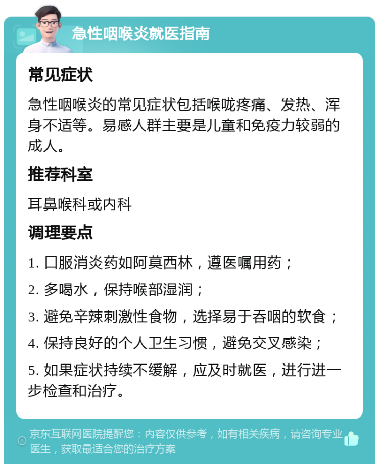 急性咽喉炎就医指南 常见症状 急性咽喉炎的常见症状包括喉咙疼痛、发热、浑身不适等。易感人群主要是儿童和免疫力较弱的成人。 推荐科室 耳鼻喉科或内科 调理要点 1. 口服消炎药如阿莫西林，遵医嘱用药； 2. 多喝水，保持喉部湿润； 3. 避免辛辣刺激性食物，选择易于吞咽的软食； 4. 保持良好的个人卫生习惯，避免交叉感染； 5. 如果症状持续不缓解，应及时就医，进行进一步检查和治疗。