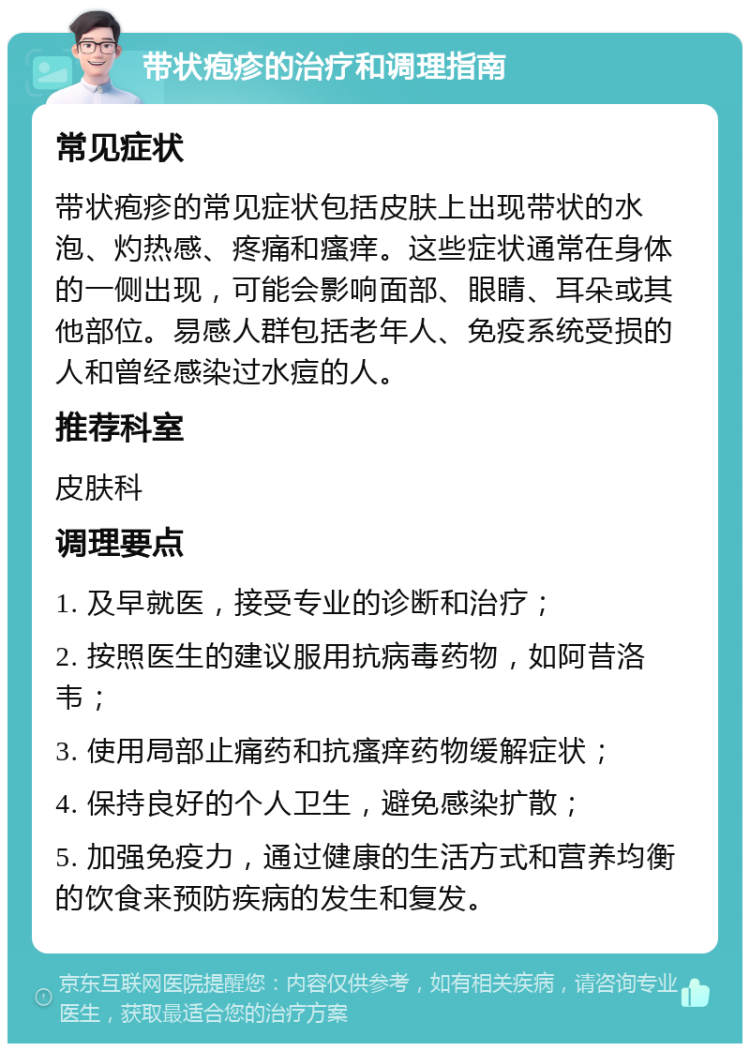 带状疱疹的治疗和调理指南 常见症状 带状疱疹的常见症状包括皮肤上出现带状的水泡、灼热感、疼痛和瘙痒。这些症状通常在身体的一侧出现，可能会影响面部、眼睛、耳朵或其他部位。易感人群包括老年人、免疫系统受损的人和曾经感染过水痘的人。 推荐科室 皮肤科 调理要点 1. 及早就医，接受专业的诊断和治疗； 2. 按照医生的建议服用抗病毒药物，如阿昔洛韦； 3. 使用局部止痛药和抗瘙痒药物缓解症状； 4. 保持良好的个人卫生，避免感染扩散； 5. 加强免疫力，通过健康的生活方式和营养均衡的饮食来预防疾病的发生和复发。