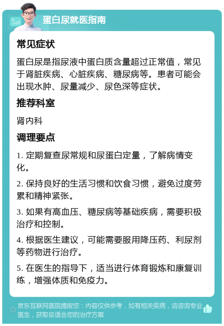 蛋白尿就医指南 常见症状 蛋白尿是指尿液中蛋白质含量超过正常值，常见于肾脏疾病、心脏疾病、糖尿病等。患者可能会出现水肿、尿量减少、尿色深等症状。 推荐科室 肾内科 调理要点 1. 定期复查尿常规和尿蛋白定量，了解病情变化。 2. 保持良好的生活习惯和饮食习惯，避免过度劳累和精神紧张。 3. 如果有高血压、糖尿病等基础疾病，需要积极治疗和控制。 4. 根据医生建议，可能需要服用降压药、利尿剂等药物进行治疗。 5. 在医生的指导下，适当进行体育锻炼和康复训练，增强体质和免疫力。