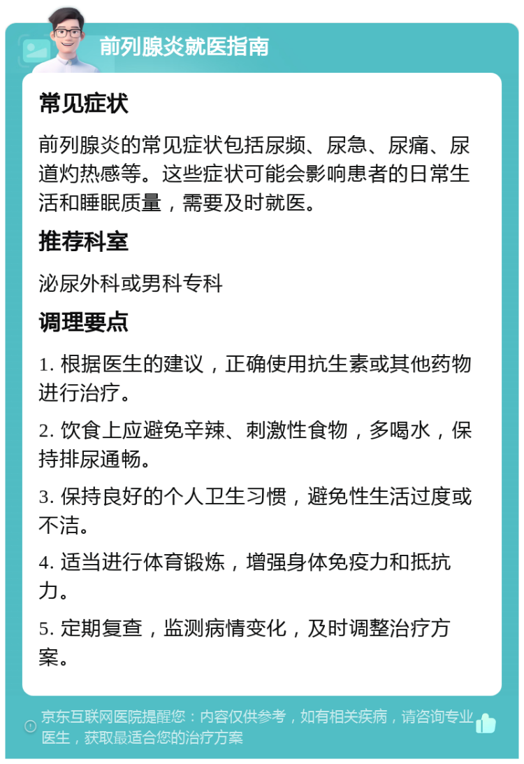 前列腺炎就医指南 常见症状 前列腺炎的常见症状包括尿频、尿急、尿痛、尿道灼热感等。这些症状可能会影响患者的日常生活和睡眠质量，需要及时就医。 推荐科室 泌尿外科或男科专科 调理要点 1. 根据医生的建议，正确使用抗生素或其他药物进行治疗。 2. 饮食上应避免辛辣、刺激性食物，多喝水，保持排尿通畅。 3. 保持良好的个人卫生习惯，避免性生活过度或不洁。 4. 适当进行体育锻炼，增强身体免疫力和抵抗力。 5. 定期复查，监测病情变化，及时调整治疗方案。