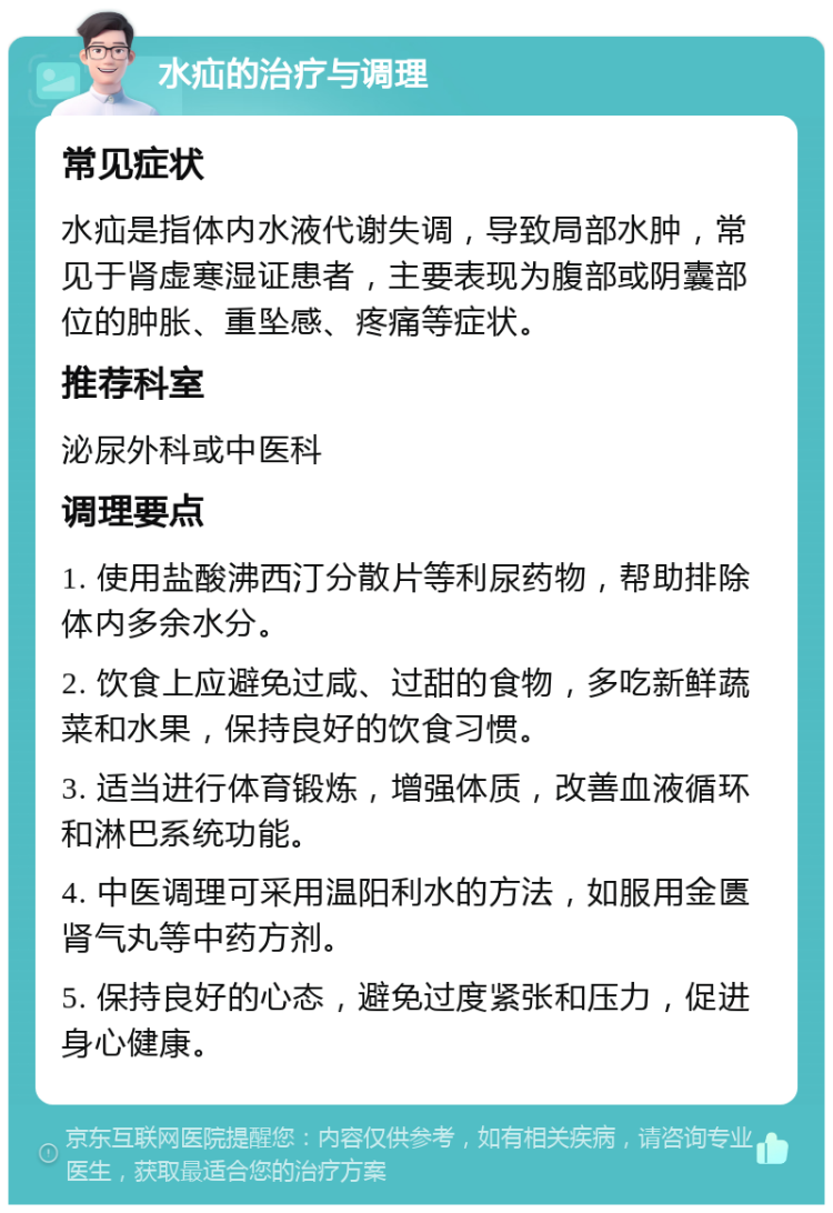 水疝的治疗与调理 常见症状 水疝是指体内水液代谢失调，导致局部水肿，常见于肾虚寒湿证患者，主要表现为腹部或阴囊部位的肿胀、重坠感、疼痛等症状。 推荐科室 泌尿外科或中医科 调理要点 1. 使用盐酸沸西汀分散片等利尿药物，帮助排除体内多余水分。 2. 饮食上应避免过咸、过甜的食物，多吃新鲜蔬菜和水果，保持良好的饮食习惯。 3. 适当进行体育锻炼，增强体质，改善血液循环和淋巴系统功能。 4. 中医调理可采用温阳利水的方法，如服用金匮肾气丸等中药方剂。 5. 保持良好的心态，避免过度紧张和压力，促进身心健康。