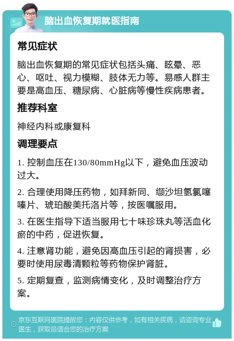 脑出血恢复期就医指南 常见症状 脑出血恢复期的常见症状包括头痛、眩晕、恶心、呕吐、视力模糊、肢体无力等。易感人群主要是高血压、糖尿病、心脏病等慢性疾病患者。 推荐科室 神经内科或康复科 调理要点 1. 控制血压在130/80mmHg以下，避免血压波动过大。 2. 合理使用降压药物，如拜新同、缬沙坦氢氯噻嗪片、琥珀酸美托洛片等，按医嘱服用。 3. 在医生指导下适当服用七十味珍珠丸等活血化瘀的中药，促进恢复。 4. 注意肾功能，避免因高血压引起的肾损害，必要时使用尿毒清颗粒等药物保护肾脏。 5. 定期复查，监测病情变化，及时调整治疗方案。