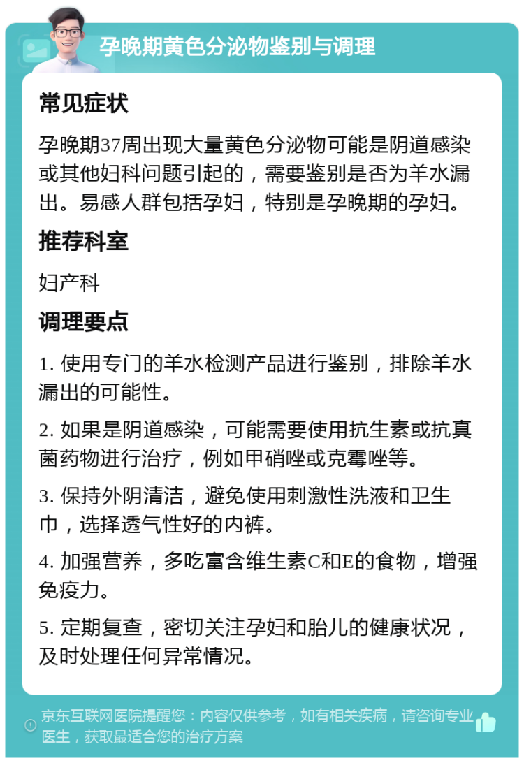 孕晚期黄色分泌物鉴别与调理 常见症状 孕晚期37周出现大量黄色分泌物可能是阴道感染或其他妇科问题引起的，需要鉴别是否为羊水漏出。易感人群包括孕妇，特别是孕晚期的孕妇。 推荐科室 妇产科 调理要点 1. 使用专门的羊水检测产品进行鉴别，排除羊水漏出的可能性。 2. 如果是阴道感染，可能需要使用抗生素或抗真菌药物进行治疗，例如甲硝唑或克霉唑等。 3. 保持外阴清洁，避免使用刺激性洗液和卫生巾，选择透气性好的内裤。 4. 加强营养，多吃富含维生素C和E的食物，增强免疫力。 5. 定期复查，密切关注孕妇和胎儿的健康状况，及时处理任何异常情况。