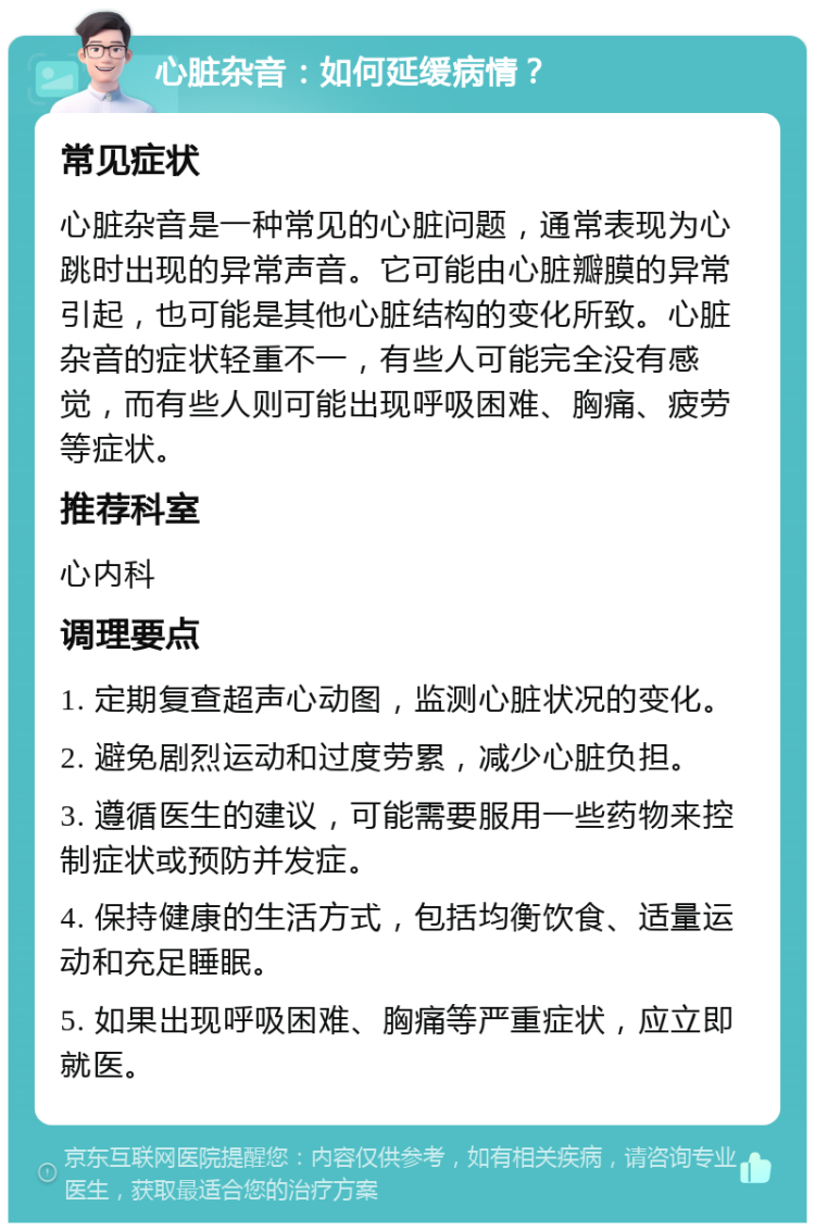 心脏杂音：如何延缓病情？ 常见症状 心脏杂音是一种常见的心脏问题，通常表现为心跳时出现的异常声音。它可能由心脏瓣膜的异常引起，也可能是其他心脏结构的变化所致。心脏杂音的症状轻重不一，有些人可能完全没有感觉，而有些人则可能出现呼吸困难、胸痛、疲劳等症状。 推荐科室 心内科 调理要点 1. 定期复查超声心动图，监测心脏状况的变化。 2. 避免剧烈运动和过度劳累，减少心脏负担。 3. 遵循医生的建议，可能需要服用一些药物来控制症状或预防并发症。 4. 保持健康的生活方式，包括均衡饮食、适量运动和充足睡眠。 5. 如果出现呼吸困难、胸痛等严重症状，应立即就医。