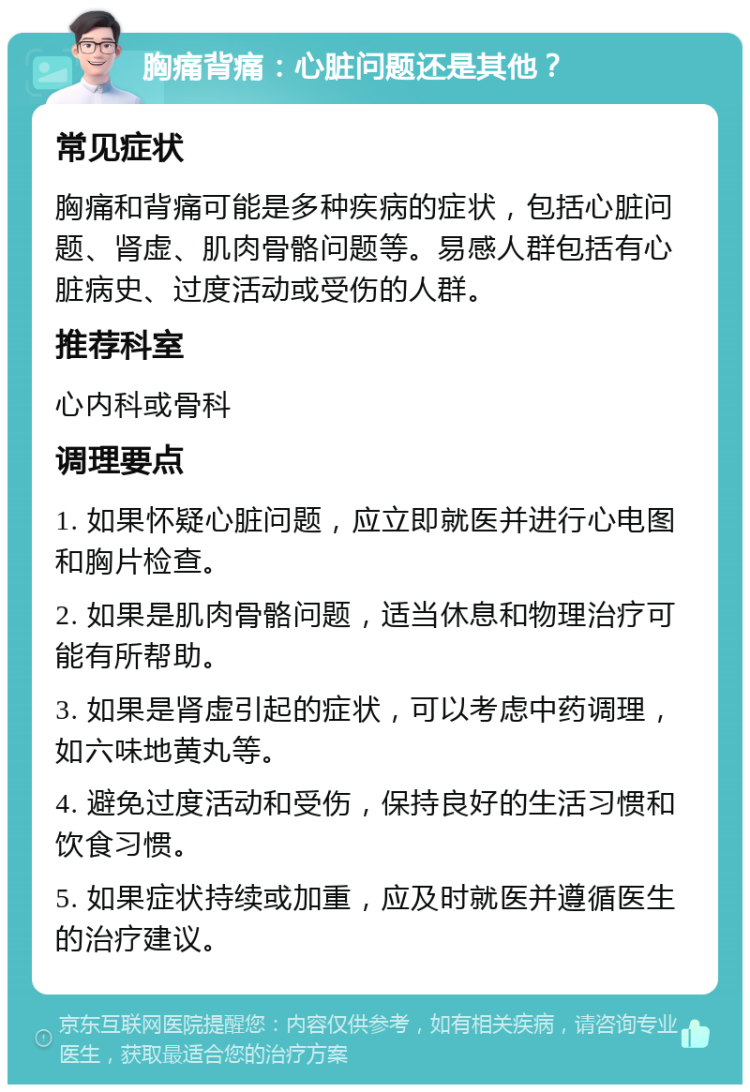 胸痛背痛：心脏问题还是其他？ 常见症状 胸痛和背痛可能是多种疾病的症状，包括心脏问题、肾虚、肌肉骨骼问题等。易感人群包括有心脏病史、过度活动或受伤的人群。 推荐科室 心内科或骨科 调理要点 1. 如果怀疑心脏问题，应立即就医并进行心电图和胸片检查。 2. 如果是肌肉骨骼问题，适当休息和物理治疗可能有所帮助。 3. 如果是肾虚引起的症状，可以考虑中药调理，如六味地黄丸等。 4. 避免过度活动和受伤，保持良好的生活习惯和饮食习惯。 5. 如果症状持续或加重，应及时就医并遵循医生的治疗建议。