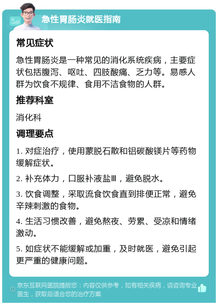 急性胃肠炎就医指南 常见症状 急性胃肠炎是一种常见的消化系统疾病，主要症状包括腹泻、呕吐、四肢酸痛、乏力等。易感人群为饮食不规律、食用不洁食物的人群。 推荐科室 消化科 调理要点 1. 对症治疗，使用蒙脱石散和铝碳酸镁片等药物缓解症状。 2. 补充体力，口服补液盐Ⅲ，避免脱水。 3. 饮食调整，采取流食饮食直到排便正常，避免辛辣刺激的食物。 4. 生活习惯改善，避免熬夜、劳累、受凉和情绪激动。 5. 如症状不能缓解或加重，及时就医，避免引起更严重的健康问题。