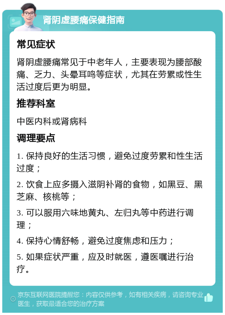 肾阴虚腰痛保健指南 常见症状 肾阴虚腰痛常见于中老年人，主要表现为腰部酸痛、乏力、头晕耳鸣等症状，尤其在劳累或性生活过度后更为明显。 推荐科室 中医内科或肾病科 调理要点 1. 保持良好的生活习惯，避免过度劳累和性生活过度； 2. 饮食上应多摄入滋阴补肾的食物，如黑豆、黑芝麻、核桃等； 3. 可以服用六味地黄丸、左归丸等中药进行调理； 4. 保持心情舒畅，避免过度焦虑和压力； 5. 如果症状严重，应及时就医，遵医嘱进行治疗。