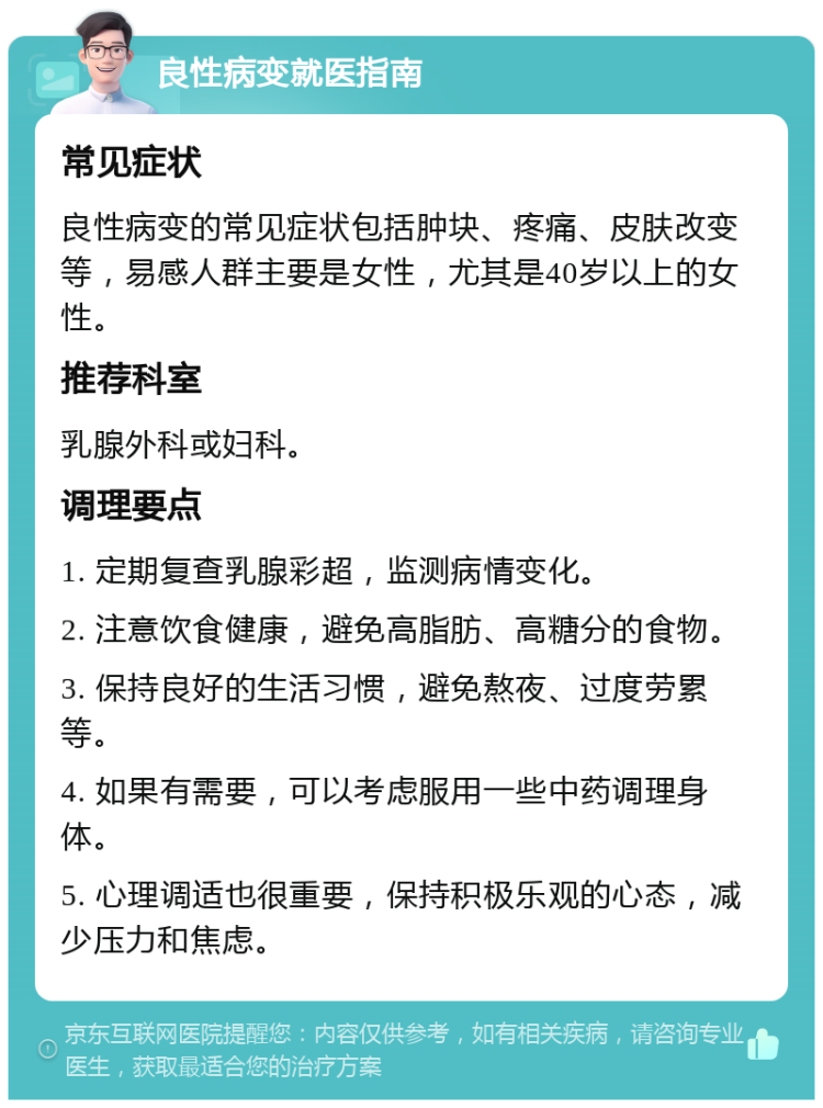 良性病变就医指南 常见症状 良性病变的常见症状包括肿块、疼痛、皮肤改变等，易感人群主要是女性，尤其是40岁以上的女性。 推荐科室 乳腺外科或妇科。 调理要点 1. 定期复查乳腺彩超，监测病情变化。 2. 注意饮食健康，避免高脂肪、高糖分的食物。 3. 保持良好的生活习惯，避免熬夜、过度劳累等。 4. 如果有需要，可以考虑服用一些中药调理身体。 5. 心理调适也很重要，保持积极乐观的心态，减少压力和焦虑。