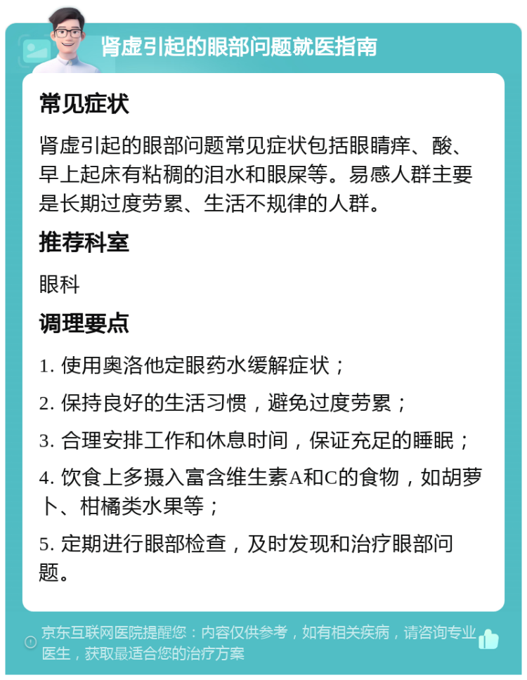 肾虚引起的眼部问题就医指南 常见症状 肾虚引起的眼部问题常见症状包括眼睛痒、酸、早上起床有粘稠的泪水和眼屎等。易感人群主要是长期过度劳累、生活不规律的人群。 推荐科室 眼科 调理要点 1. 使用奥洛他定眼药水缓解症状； 2. 保持良好的生活习惯，避免过度劳累； 3. 合理安排工作和休息时间，保证充足的睡眠； 4. 饮食上多摄入富含维生素A和C的食物，如胡萝卜、柑橘类水果等； 5. 定期进行眼部检查，及时发现和治疗眼部问题。