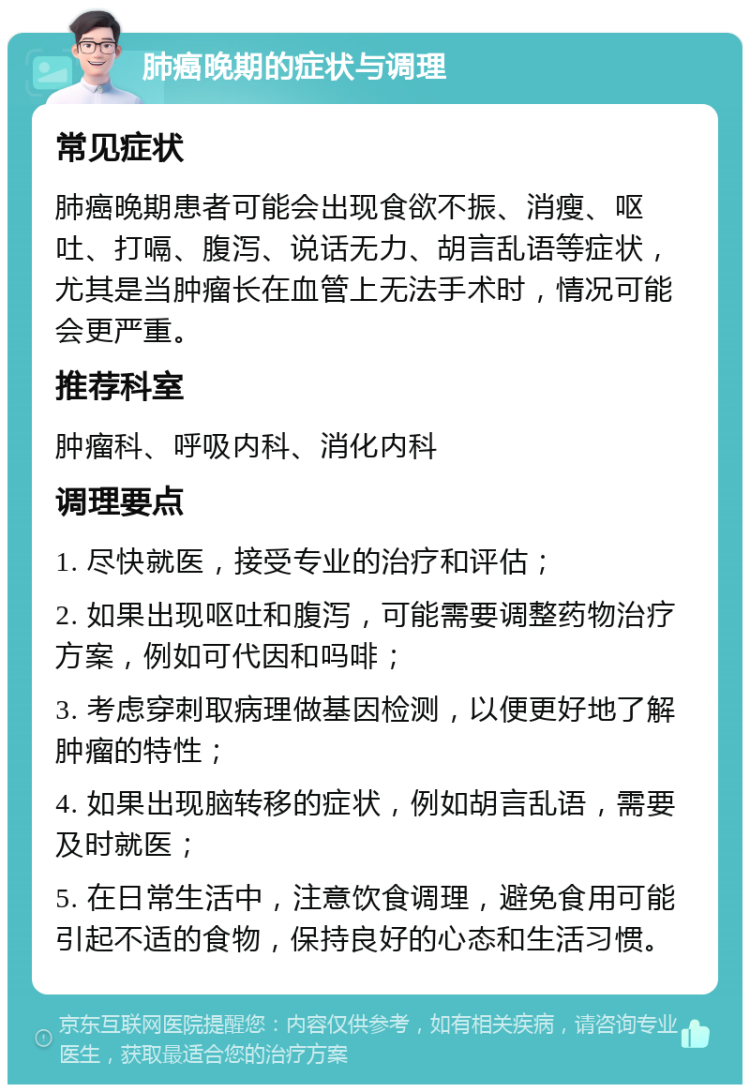 肺癌晚期的症状与调理 常见症状 肺癌晚期患者可能会出现食欲不振、消瘦、呕吐、打嗝、腹泻、说话无力、胡言乱语等症状，尤其是当肿瘤长在血管上无法手术时，情况可能会更严重。 推荐科室 肿瘤科、呼吸内科、消化内科 调理要点 1. 尽快就医，接受专业的治疗和评估； 2. 如果出现呕吐和腹泻，可能需要调整药物治疗方案，例如可代因和吗啡； 3. 考虑穿刺取病理做基因检测，以便更好地了解肿瘤的特性； 4. 如果出现脑转移的症状，例如胡言乱语，需要及时就医； 5. 在日常生活中，注意饮食调理，避免食用可能引起不适的食物，保持良好的心态和生活习惯。