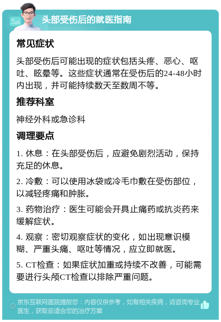 头部受伤后的就医指南 常见症状 头部受伤后可能出现的症状包括头疼、恶心、呕吐、眩晕等。这些症状通常在受伤后的24-48小时内出现，并可能持续数天至数周不等。 推荐科室 神经外科或急诊科 调理要点 1. 休息：在头部受伤后，应避免剧烈活动，保持充足的休息。 2. 冷敷：可以使用冰袋或冷毛巾敷在受伤部位，以减轻疼痛和肿胀。 3. 药物治疗：医生可能会开具止痛药或抗炎药来缓解症状。 4. 观察：密切观察症状的变化，如出现意识模糊、严重头痛、呕吐等情况，应立即就医。 5. CT检查：如果症状加重或持续不改善，可能需要进行头颅CT检查以排除严重问题。