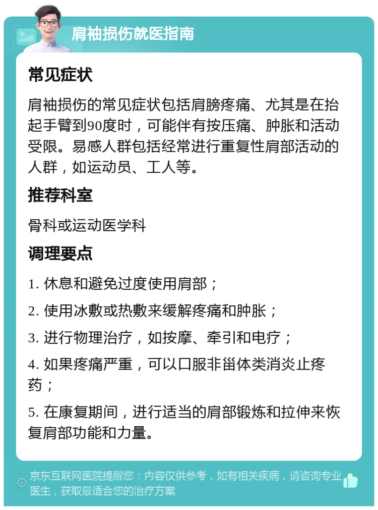 肩袖损伤就医指南 常见症状 肩袖损伤的常见症状包括肩膀疼痛、尤其是在抬起手臂到90度时，可能伴有按压痛、肿胀和活动受限。易感人群包括经常进行重复性肩部活动的人群，如运动员、工人等。 推荐科室 骨科或运动医学科 调理要点 1. 休息和避免过度使用肩部； 2. 使用冰敷或热敷来缓解疼痛和肿胀； 3. 进行物理治疗，如按摩、牵引和电疗； 4. 如果疼痛严重，可以口服非甾体类消炎止疼药； 5. 在康复期间，进行适当的肩部锻炼和拉伸来恢复肩部功能和力量。