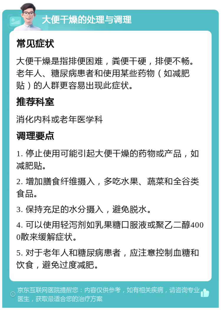 大便干燥的处理与调理 常见症状 大便干燥是指排便困难，粪便干硬，排便不畅。老年人、糖尿病患者和使用某些药物（如减肥贴）的人群更容易出现此症状。 推荐科室 消化内科或老年医学科 调理要点 1. 停止使用可能引起大便干燥的药物或产品，如减肥贴。 2. 增加膳食纤维摄入，多吃水果、蔬菜和全谷类食品。 3. 保持充足的水分摄入，避免脱水。 4. 可以使用轻泻剂如乳果糖口服液或聚乙二醇4000散来缓解症状。 5. 对于老年人和糖尿病患者，应注意控制血糖和饮食，避免过度减肥。