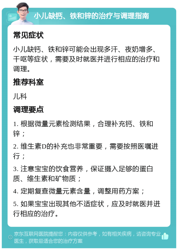 小儿缺钙、铁和锌的治疗与调理指南 常见症状 小儿缺钙、铁和锌可能会出现多汗、夜奶增多、干呕等症状，需要及时就医并进行相应的治疗和调理。 推荐科室 儿科 调理要点 1. 根据微量元素检测结果，合理补充钙、铁和锌； 2. 维生素D的补充也非常重要，需要按照医嘱进行； 3. 注意宝宝的饮食营养，保证摄入足够的蛋白质、维生素和矿物质； 4. 定期复查微量元素含量，调整用药方案； 5. 如果宝宝出现其他不适症状，应及时就医并进行相应的治疗。