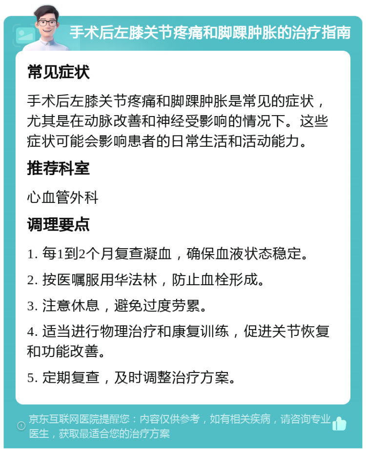 手术后左膝关节疼痛和脚踝肿胀的治疗指南 常见症状 手术后左膝关节疼痛和脚踝肿胀是常见的症状，尤其是在动脉改善和神经受影响的情况下。这些症状可能会影响患者的日常生活和活动能力。 推荐科室 心血管外科 调理要点 1. 每1到2个月复查凝血，确保血液状态稳定。 2. 按医嘱服用华法林，防止血栓形成。 3. 注意休息，避免过度劳累。 4. 适当进行物理治疗和康复训练，促进关节恢复和功能改善。 5. 定期复查，及时调整治疗方案。