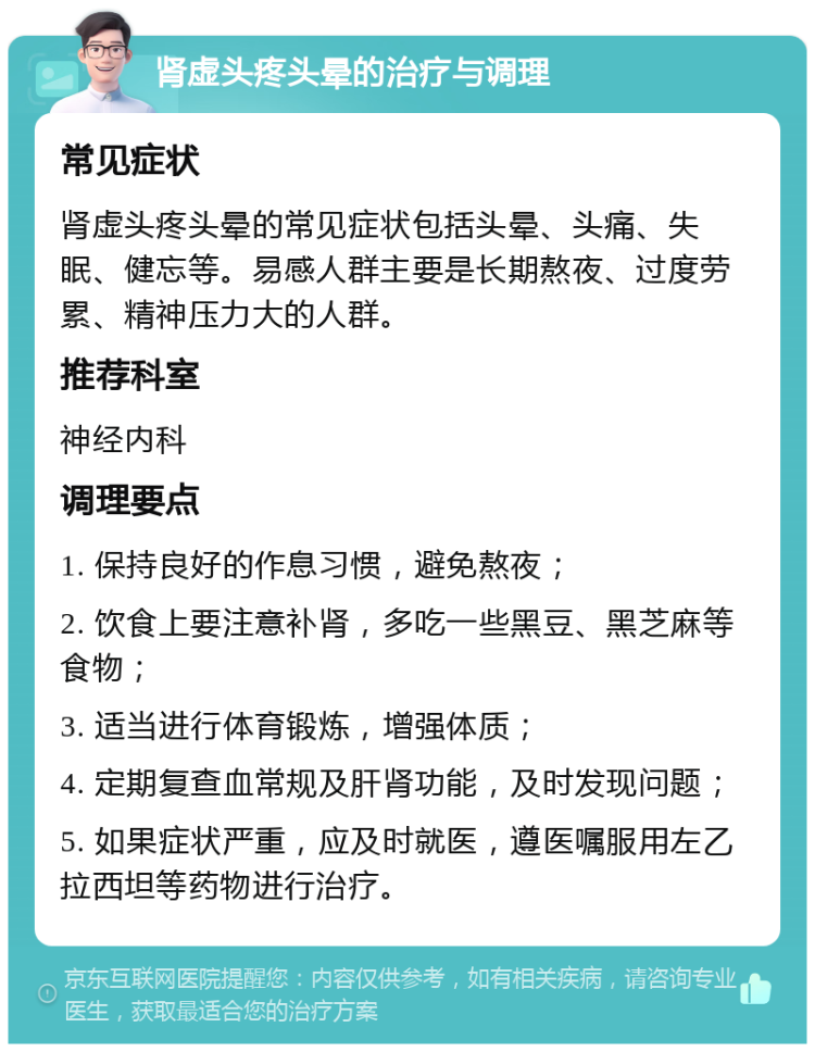 肾虚头疼头晕的治疗与调理 常见症状 肾虚头疼头晕的常见症状包括头晕、头痛、失眠、健忘等。易感人群主要是长期熬夜、过度劳累、精神压力大的人群。 推荐科室 神经内科 调理要点 1. 保持良好的作息习惯，避免熬夜； 2. 饮食上要注意补肾，多吃一些黑豆、黑芝麻等食物； 3. 适当进行体育锻炼，增强体质； 4. 定期复查血常规及肝肾功能，及时发现问题； 5. 如果症状严重，应及时就医，遵医嘱服用左乙拉西坦等药物进行治疗。