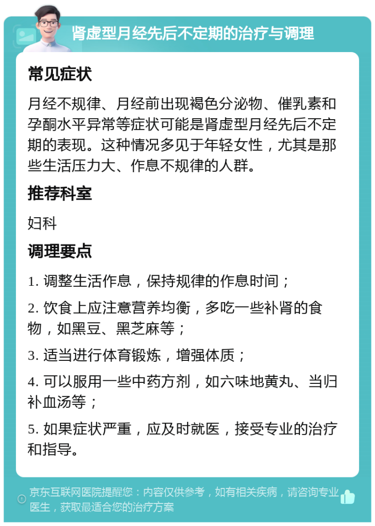 肾虚型月经先后不定期的治疗与调理 常见症状 月经不规律、月经前出现褐色分泌物、催乳素和孕酮水平异常等症状可能是肾虚型月经先后不定期的表现。这种情况多见于年轻女性，尤其是那些生活压力大、作息不规律的人群。 推荐科室 妇科 调理要点 1. 调整生活作息，保持规律的作息时间； 2. 饮食上应注意营养均衡，多吃一些补肾的食物，如黑豆、黑芝麻等； 3. 适当进行体育锻炼，增强体质； 4. 可以服用一些中药方剂，如六味地黄丸、当归补血汤等； 5. 如果症状严重，应及时就医，接受专业的治疗和指导。