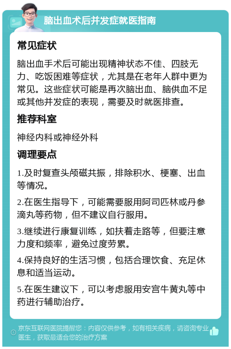 脑出血术后并发症就医指南 常见症状 脑出血手术后可能出现精神状态不佳、四肢无力、吃饭困难等症状，尤其是在老年人群中更为常见。这些症状可能是再次脑出血、脑供血不足或其他并发症的表现，需要及时就医排查。 推荐科室 神经内科或神经外科 调理要点 1.及时复查头颅磁共振，排除积水、梗塞、出血等情况。 2.在医生指导下，可能需要服用阿司匹林或丹参滴丸等药物，但不建议自行服用。 3.继续进行康复训练，如扶着走路等，但要注意力度和频率，避免过度劳累。 4.保持良好的生活习惯，包括合理饮食、充足休息和适当运动。 5.在医生建议下，可以考虑服用安宫牛黄丸等中药进行辅助治疗。