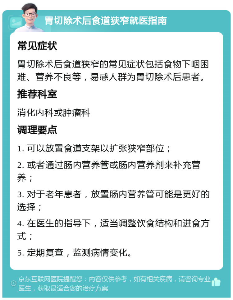 胃切除术后食道狭窄就医指南 常见症状 胃切除术后食道狭窄的常见症状包括食物下咽困难、营养不良等，易感人群为胃切除术后患者。 推荐科室 消化内科或肿瘤科 调理要点 1. 可以放置食道支架以扩张狭窄部位； 2. 或者通过肠内营养管或肠内营养剂来补充营养； 3. 对于老年患者，放置肠内营养管可能是更好的选择； 4. 在医生的指导下，适当调整饮食结构和进食方式； 5. 定期复查，监测病情变化。