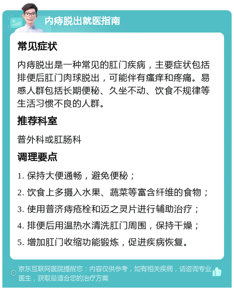 内痔脱出就医指南 常见症状 内痔脱出是一种常见的肛门疾病，主要症状包括排便后肛门肉球脱出，可能伴有瘙痒和疼痛。易感人群包括长期便秘、久坐不动、饮食不规律等生活习惯不良的人群。 推荐科室 普外科或肛肠科 调理要点 1. 保持大便通畅，避免便秘； 2. 饮食上多摄入水果、蔬菜等富含纤维的食物； 3. 使用普济痔疮栓和迈之灵片进行辅助治疗； 4. 排便后用温热水清洗肛门周围，保持干燥； 5. 增加肛门收缩功能锻炼，促进疾病恢复。